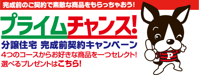 完成前のご契約で素敵な商品をもらっちゃおう！
「プライムチャンス！」
分譲住宅完成前契約キャンペーン
４つのコースからお好きな商品を一つセレクト！
選べるプレゼントはこちら！