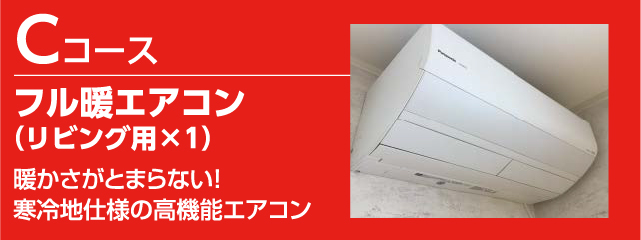 Cコース
フル暖エアコン（リビング用×1）
暖かさがとまらない！
寒冷地仕様の高機能なエアコン
